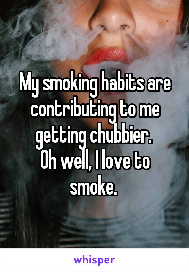 My smoking habits are contributing to me getting chubbier. 
Oh well, I love to smoke. 