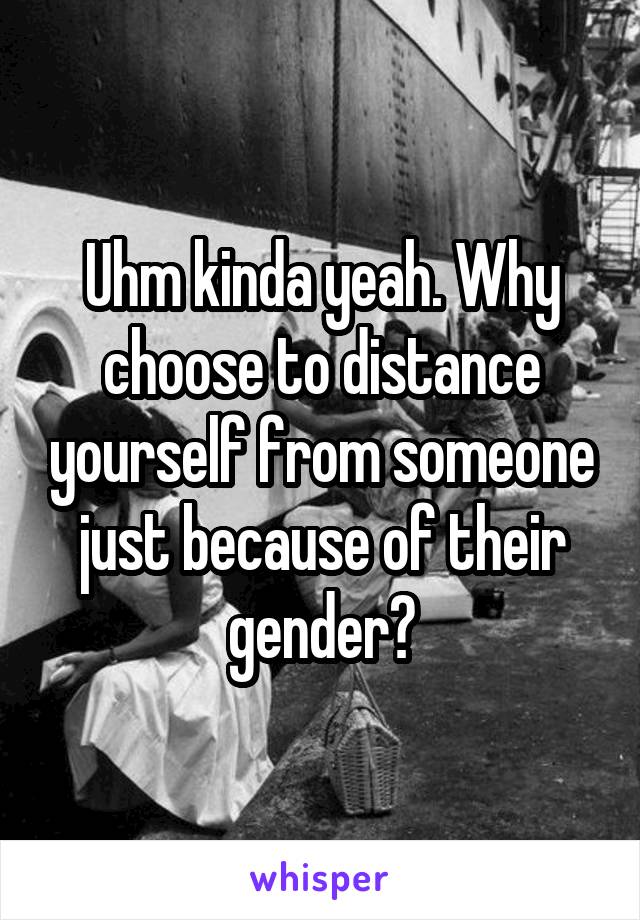 Uhm kinda yeah. Why choose to distance yourself from someone just because of their gender?