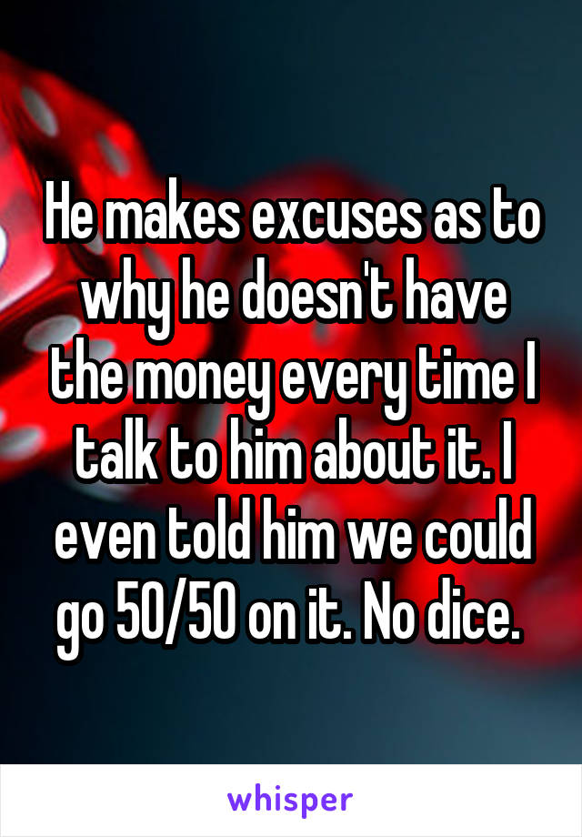 He makes excuses as to why he doesn't have the money every time I talk to him about it. I even told him we could go 50/50 on it. No dice. 