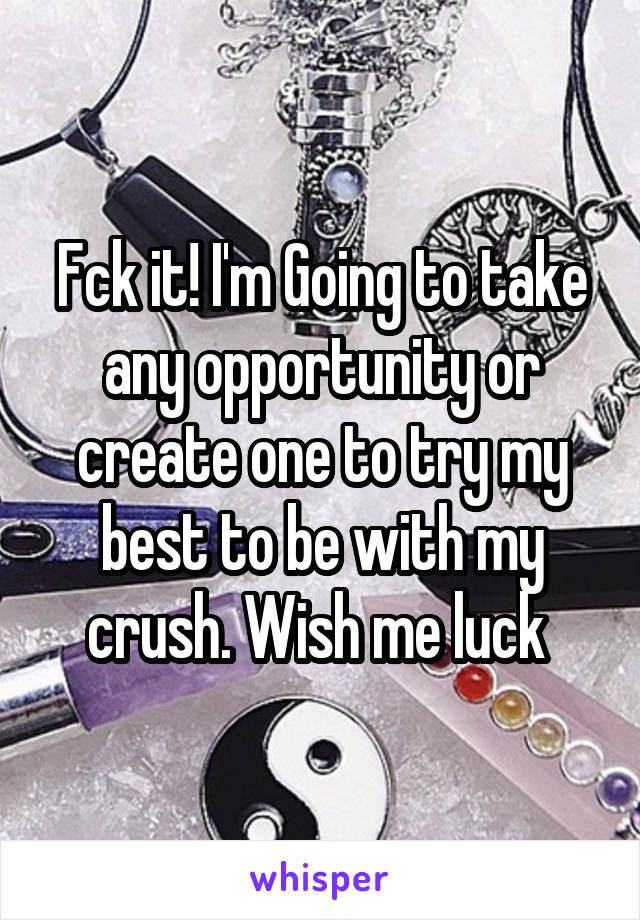 Fck it! I'm Going to take any opportunity or create one to try my best to be with my crush. Wish me luck 