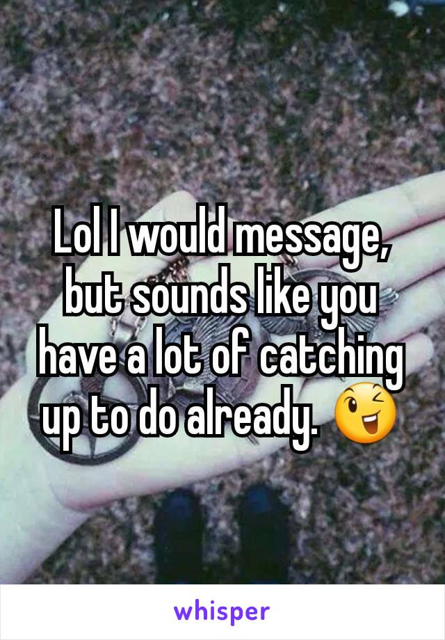 Lol I would message, but sounds like you have a lot of catching up to do already. 😉