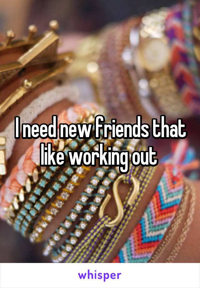 I need new friends that like working out 