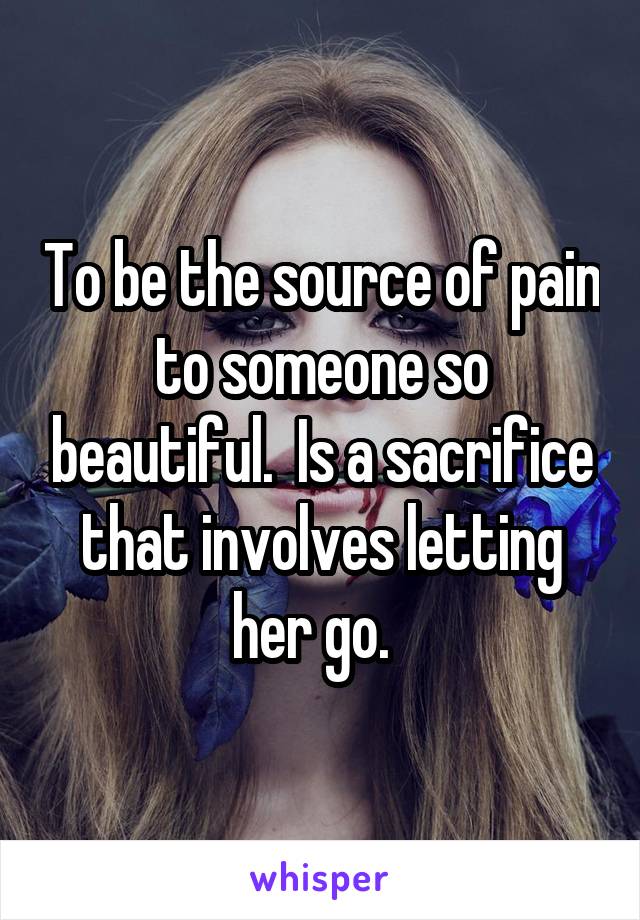 To be the source of pain to someone so beautiful.  Is a sacrifice that involves letting her go.  