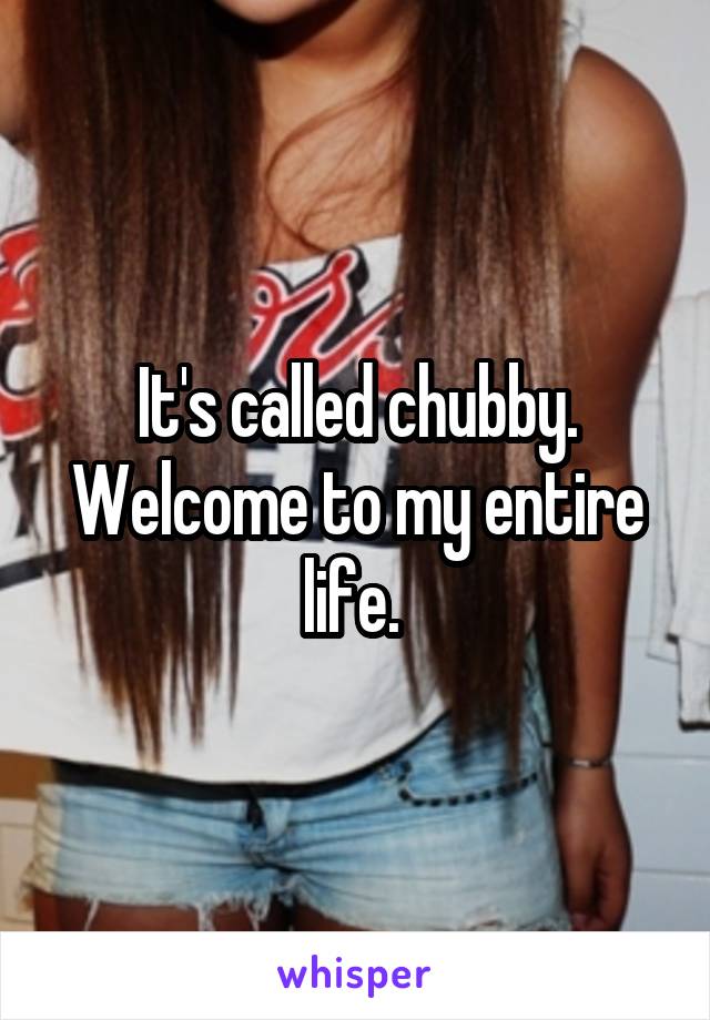 It's called chubby. Welcome to my entire life. 