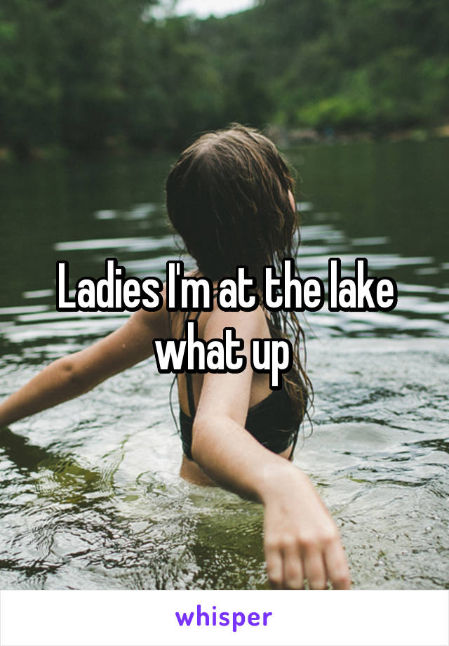 Ladies I'm at the lake what up 