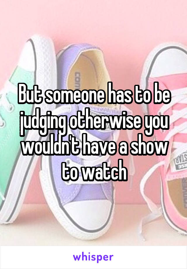 But someone has to be judging otherwise you wouldn't have a show to watch