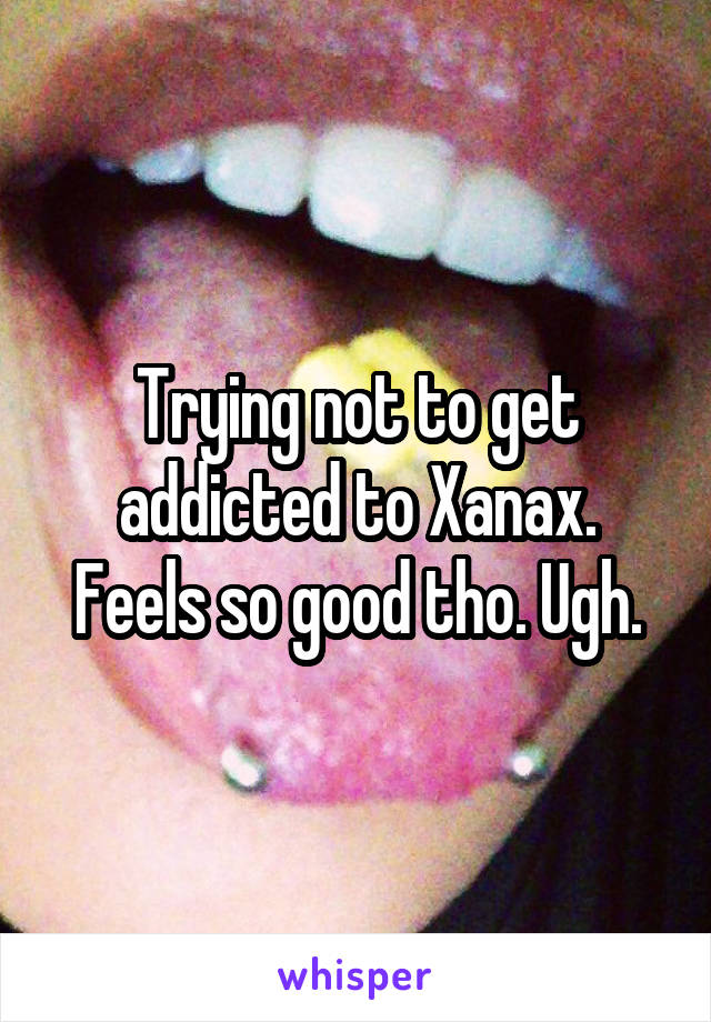Trying not to get addicted to Xanax. Feels so good tho. Ugh.