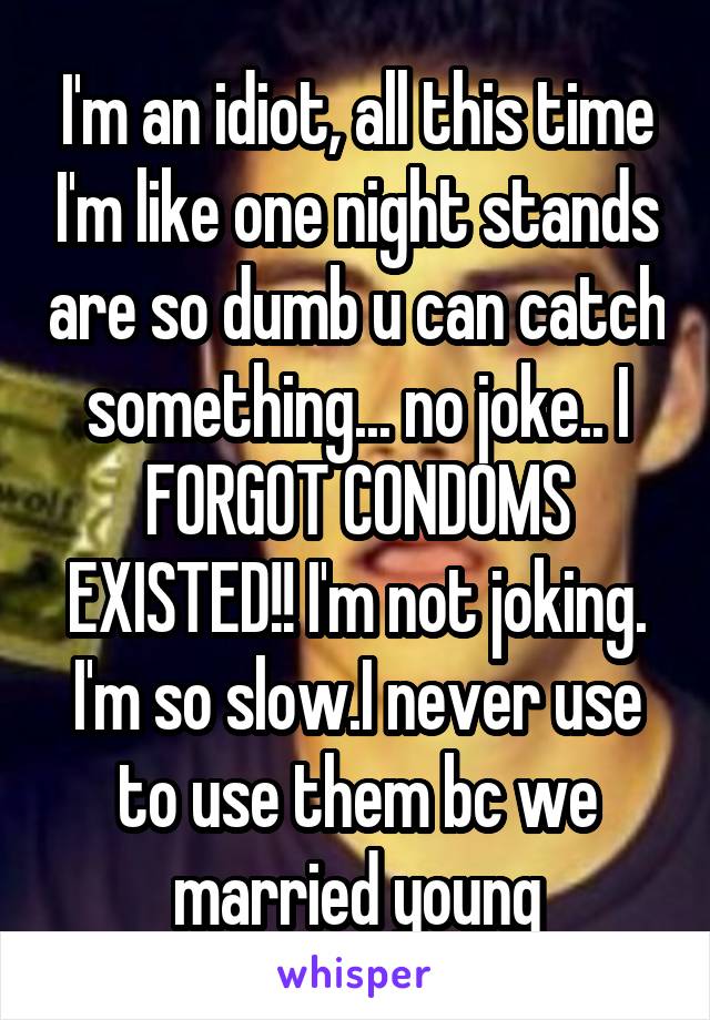 I'm an idiot, all this time I'm like one night stands are so dumb u can catch something... no joke.. I FORGOT CONDOMS EXISTED!! I'm not joking. I'm so slow.I never use to use them bc we married young