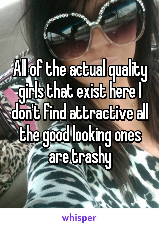 All of the actual quality girls that exist here I don't find attractive all the good looking ones are trashy