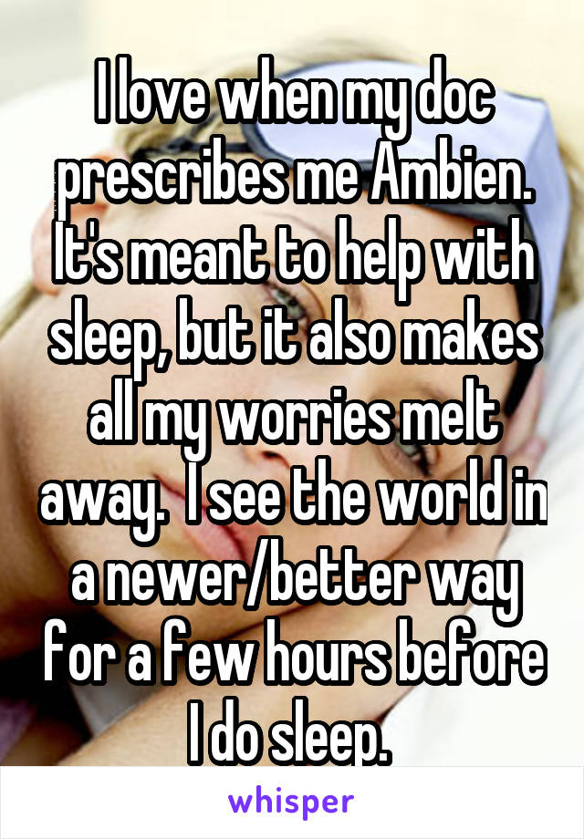 I love when my doc prescribes me Ambien. It's meant to help with sleep, but it also makes all my worries melt away.  I see the world in a newer/better way for a few hours before I do sleep. 
