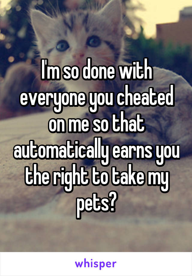 I'm so done with everyone you cheated on me so that automatically earns you the right to take my pets?