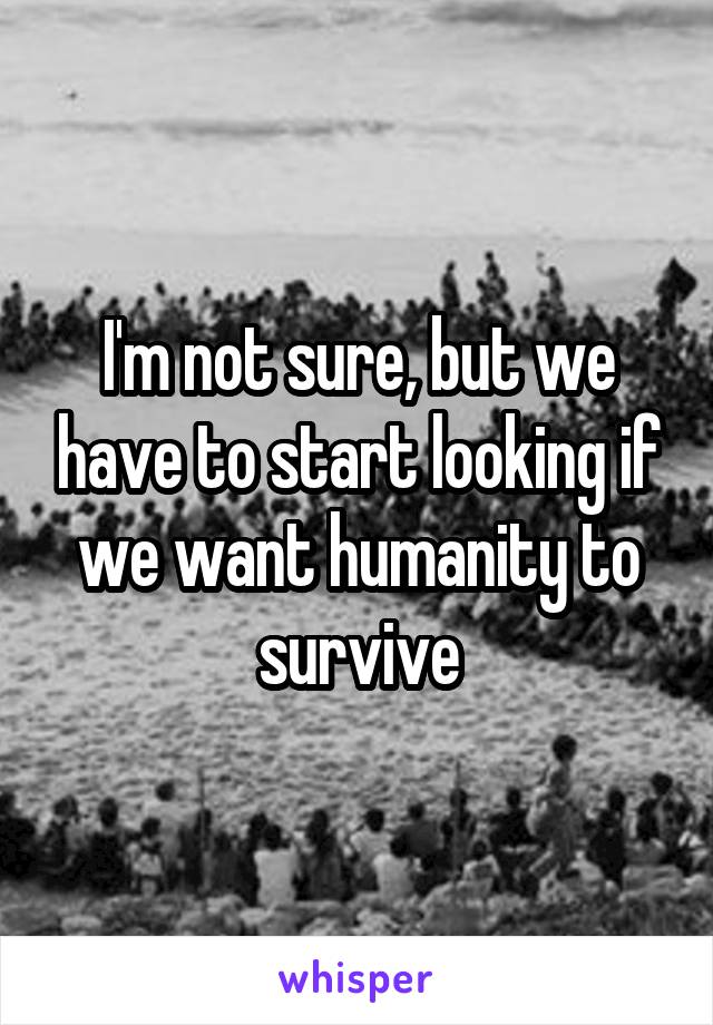 I'm not sure, but we have to start looking if we want humanity to survive