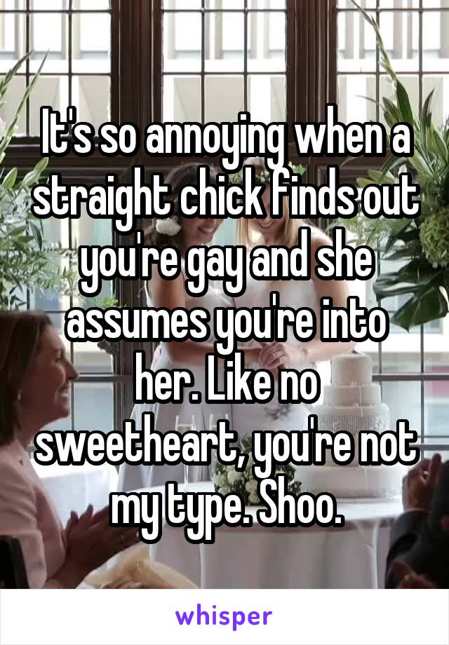 It's so annoying when a straight chick finds out you're gay and she assumes you're into her. Like no sweetheart, you're not my type. Shoo.