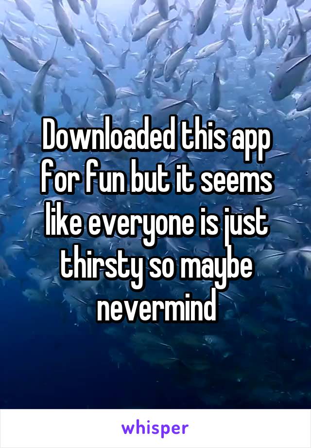Downloaded this app for fun but it seems like everyone is just thirsty so maybe nevermind