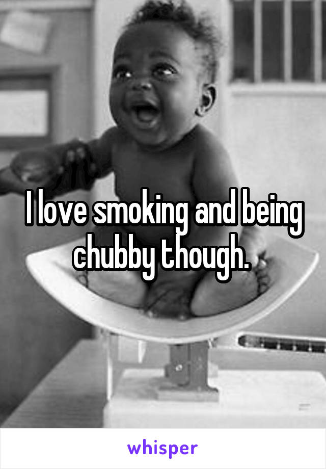 I love smoking and being chubby though. 