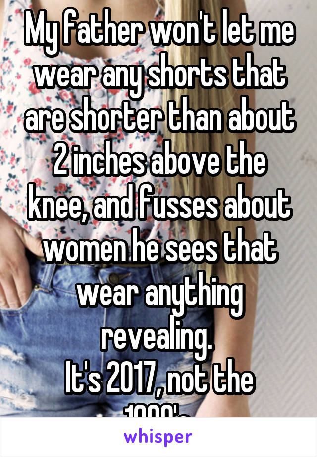 My father won't let me wear any shorts that are shorter than about 2 inches above the knee, and fusses about women he sees that wear anything revealing. 
It's 2017, not the 1990's.