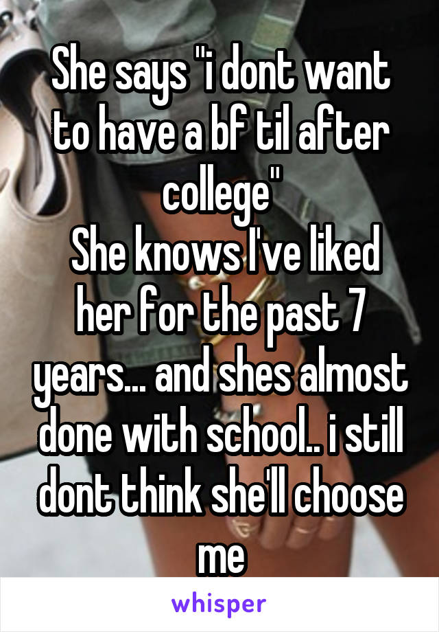 She says "i dont want to have a bf til after college"
 She knows I've liked her for the past 7 years... and shes almost done with school.. i still dont think she'll choose me