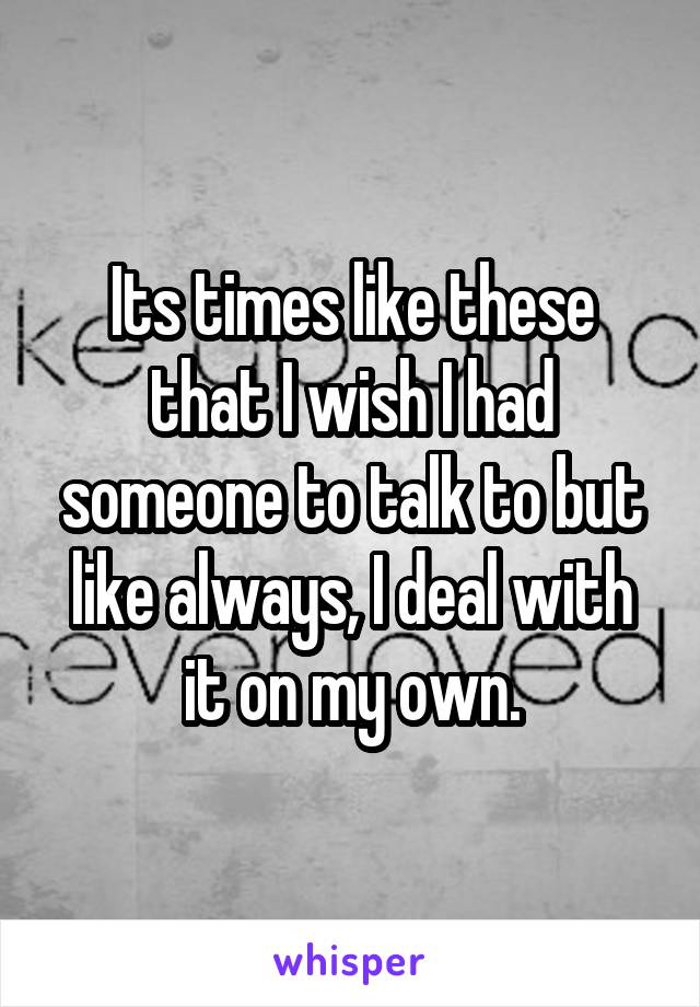 Its times like these that I wish I had someone to talk to but like always, I deal with it on my own.
