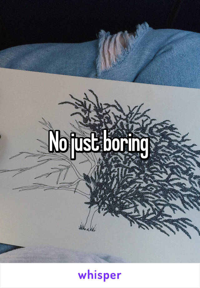 No just boring 