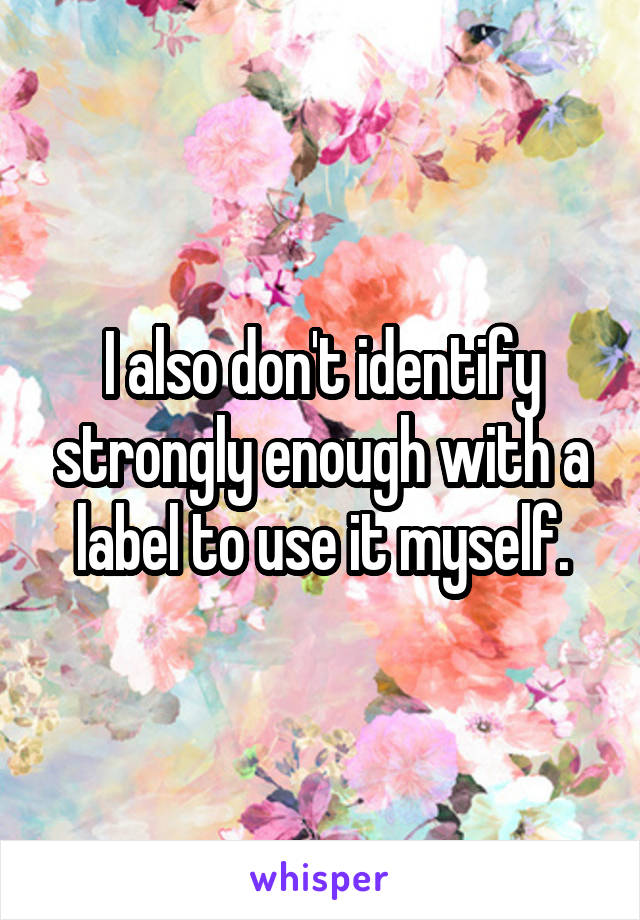 I also don't identify strongly enough with a label to use it myself.