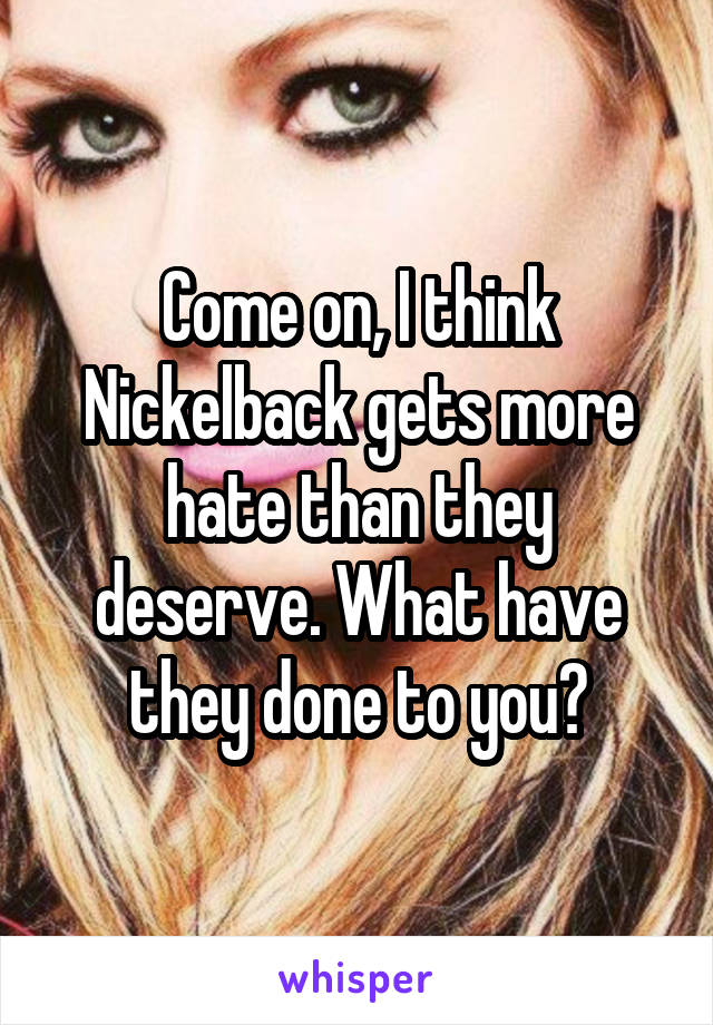 Come on, I think Nickelback gets more hate than they deserve. What have they done to you?
