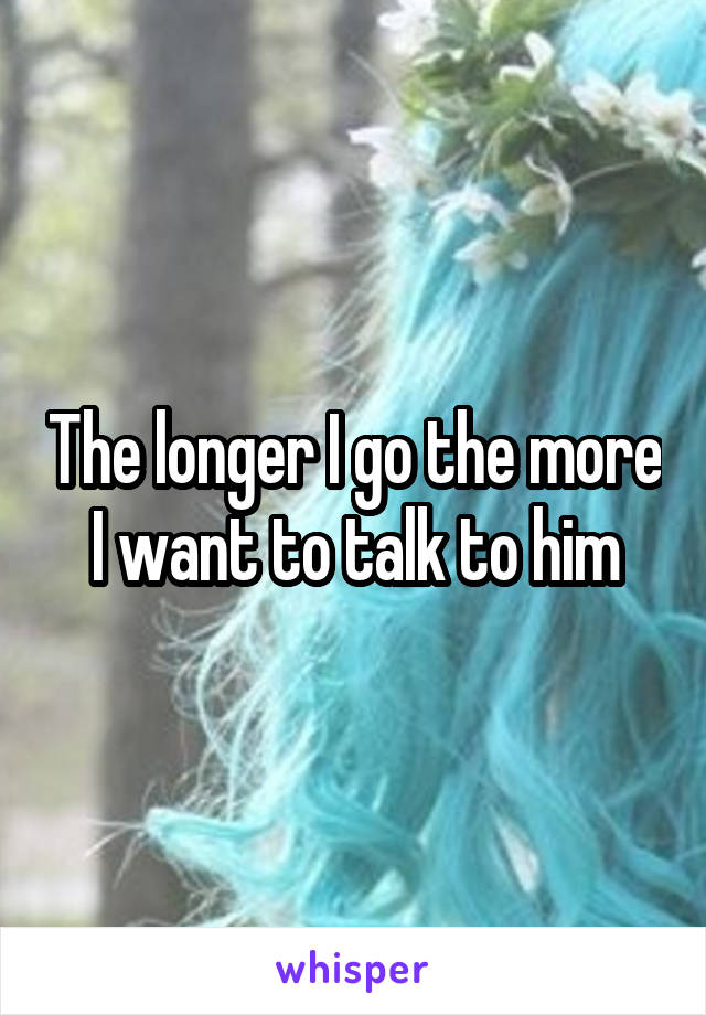 The longer I go the more I want to talk to him