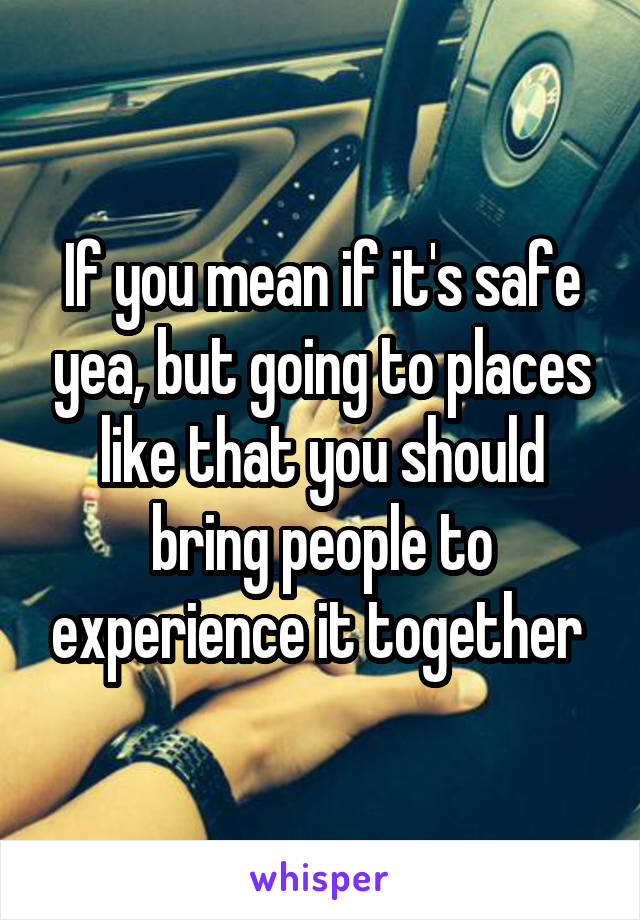 If you mean if it's safe yea, but going to places like that you should bring people to experience it together 