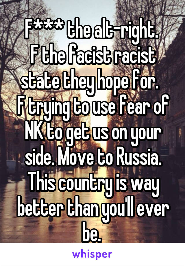 F*** the alt-right. 
F the facist racist state they hope for.  
F trying to use fear of NK to get us on your side. Move to Russia. This country is way better than you'll ever be. 