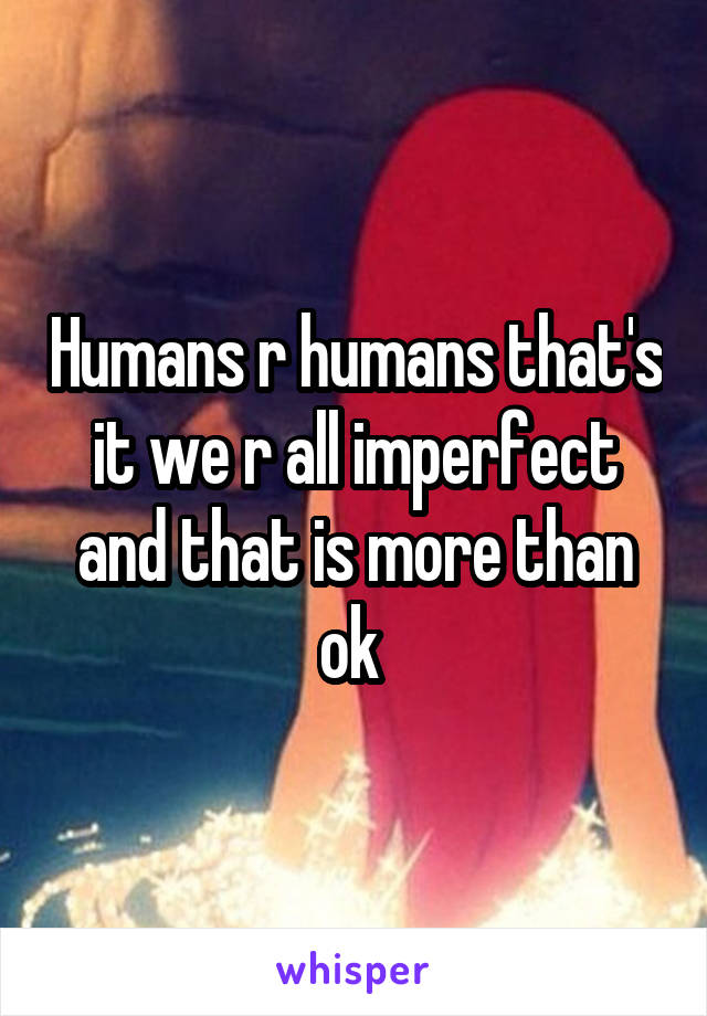 Humans r humans that's it we r all imperfect and that is more than ok 