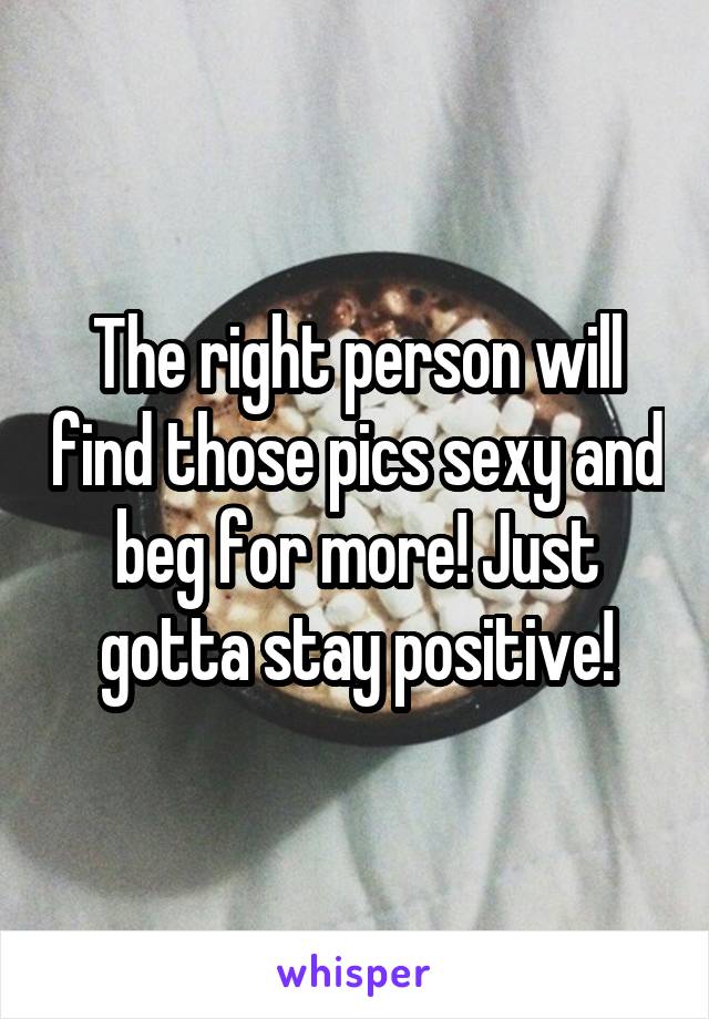 The right person will find those pics sexy and beg for more! Just gotta stay positive!