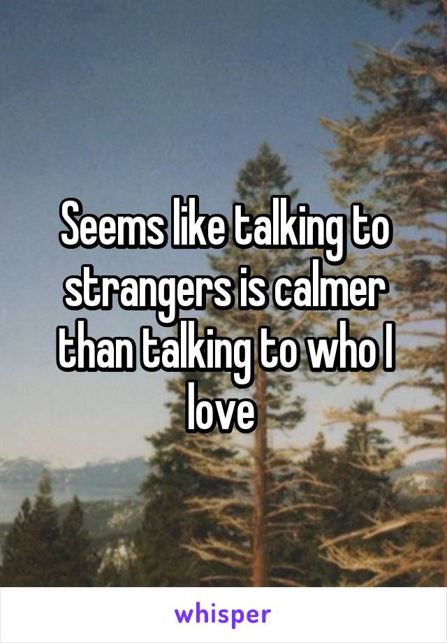 Seems like talking to strangers is calmer than talking to who I love 