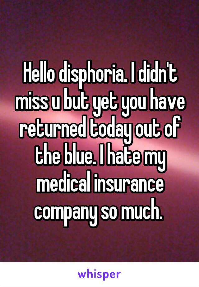 Hello disphoria. I didn't miss u but yet you have returned today out of the blue. I hate my medical insurance company so much. 