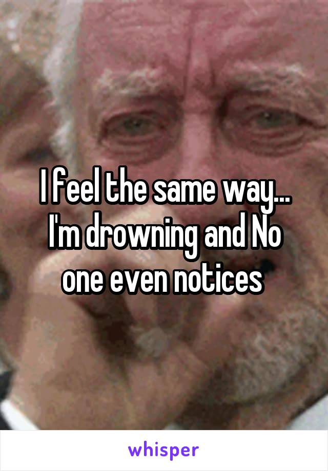 I feel the same way...
I'm drowning and No one even notices 