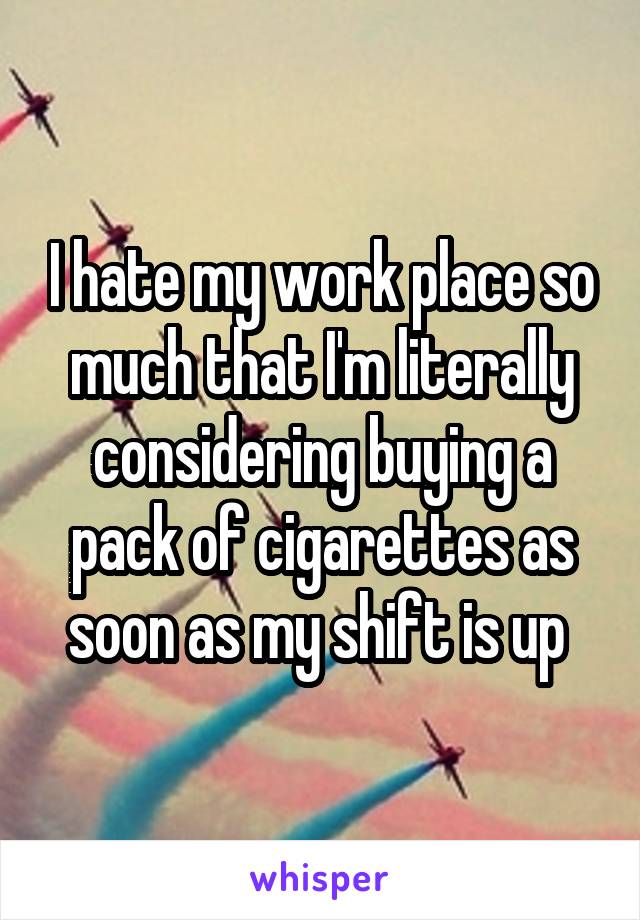 I hate my work place so much that I'm literally considering buying a pack of cigarettes as soon as my shift is up 