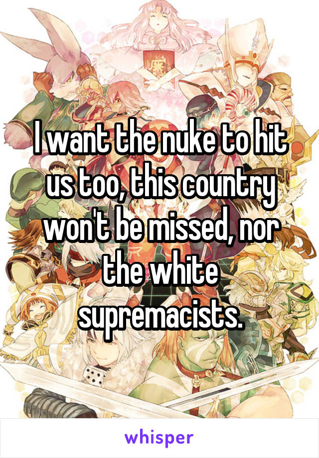I want the nuke to hit us too, this country won't be missed, nor the white supremacists.