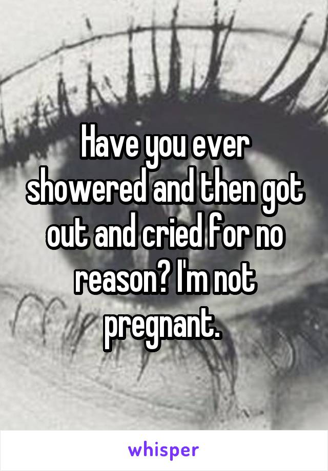 Have you ever showered and then got out and cried for no reason? I'm not pregnant. 
