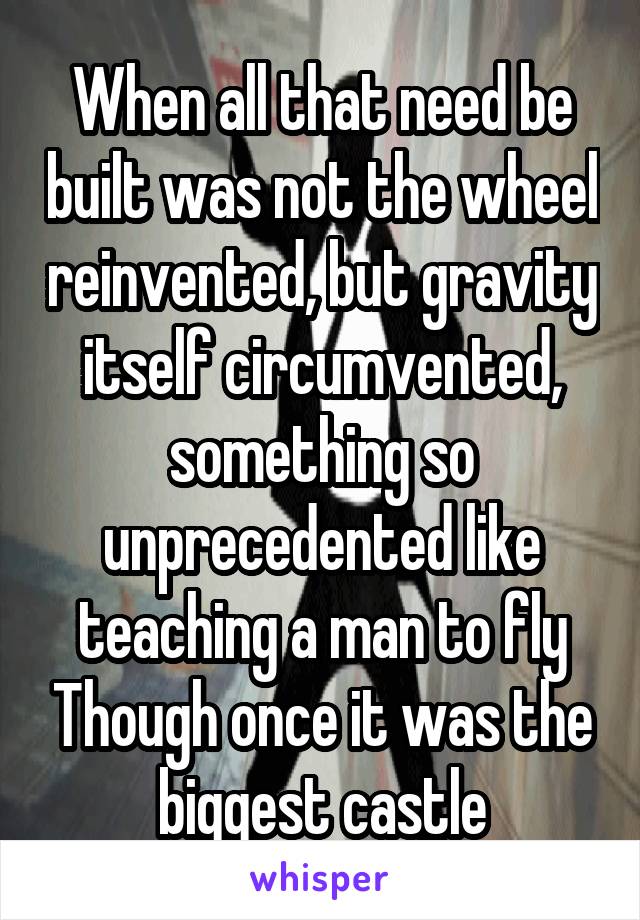 When all that need be built was not the wheel reinvented, but gravity itself circumvented, something so unprecedented like teaching a man to fly Though once it was the biggest castle