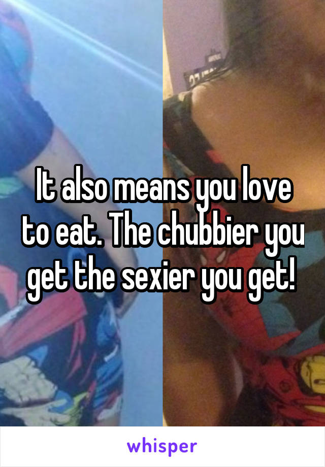 It also means you love to eat. The chubbier you get the sexier you get! 