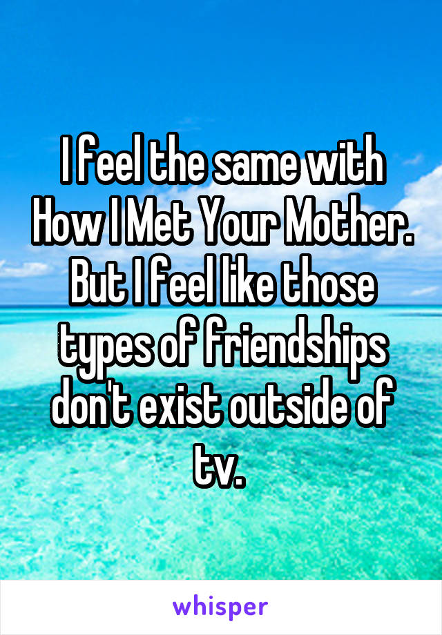 I feel the same with How I Met Your Mother. But I feel like those types of friendships don't exist outside of tv. 