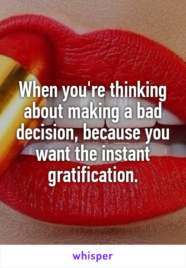 When you're thinking about making a bad decision, because you want the instant gratification.
