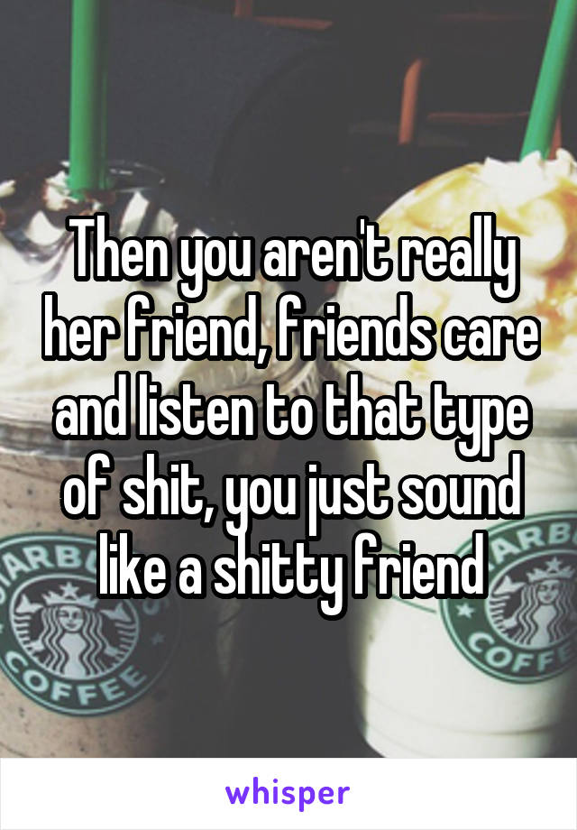 Then you aren't really her friend, friends care and listen to that type of shit, you just sound like a shitty friend