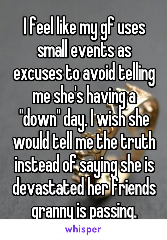 I feel like my gf uses small events as excuses to avoid telling me she's having a "down" day. I wish she would tell me the truth instead of saying she is devastated her friends granny is passing.