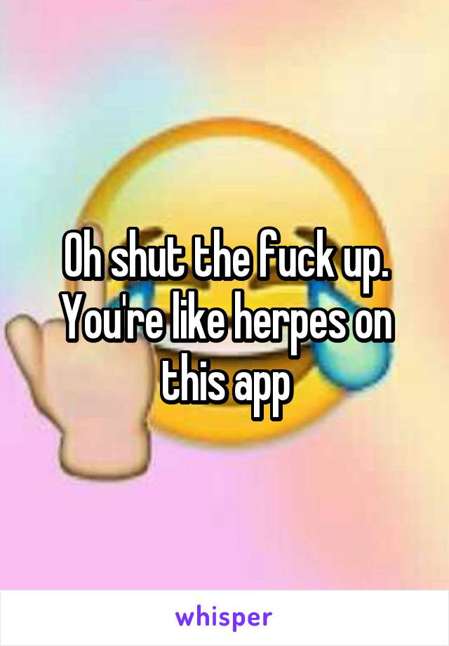 Oh shut the fuck up. You're like herpes on this app