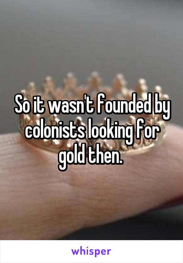 So it wasn't founded by colonists looking for gold then. 
