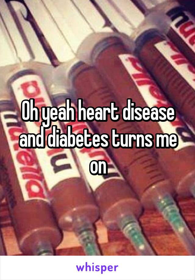 Oh yeah heart disease and diabetes turns me on