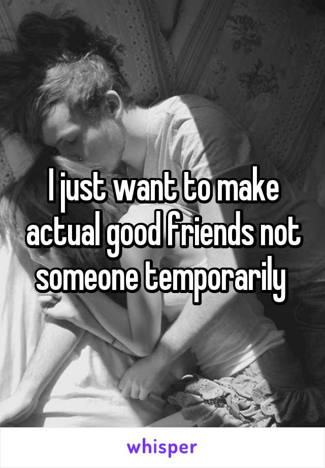 I just want to make actual good friends not someone temporarily 