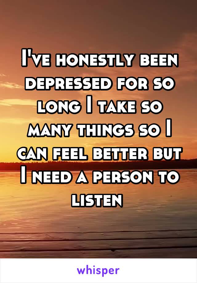 I've honestly been depressed for so long I take so many things so I can feel better but I need a person to listen 

