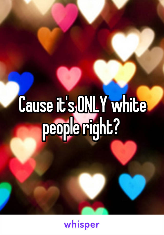 Cause it's ONLY white people right? 