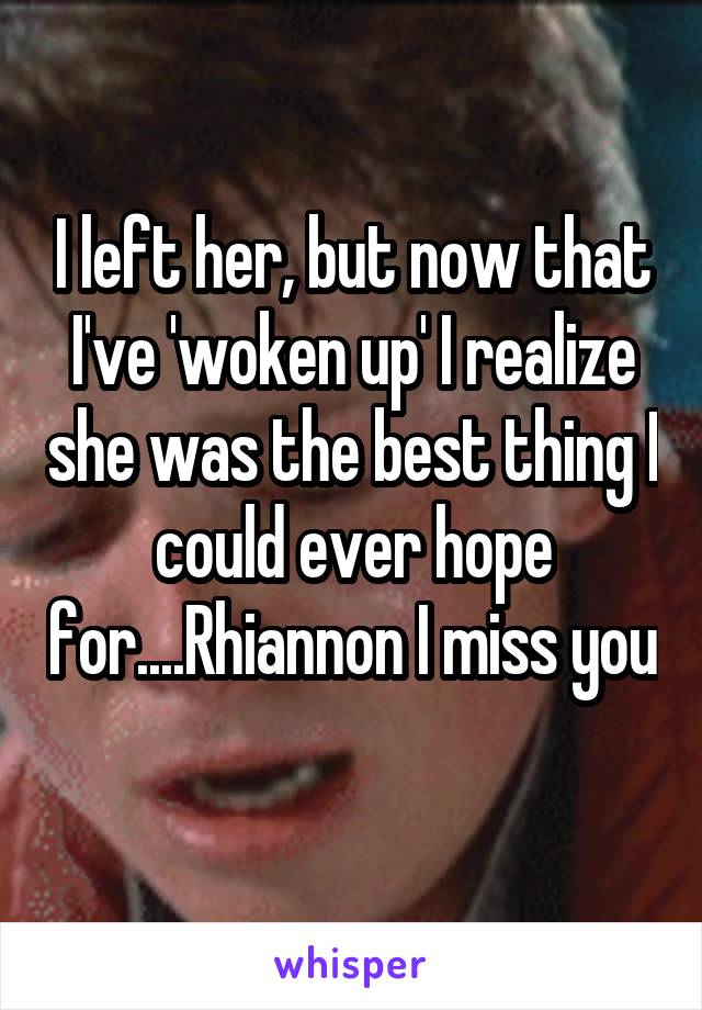 I left her, but now that I've 'woken up' I realize she was the best thing I could ever hope for....Rhiannon I miss you 