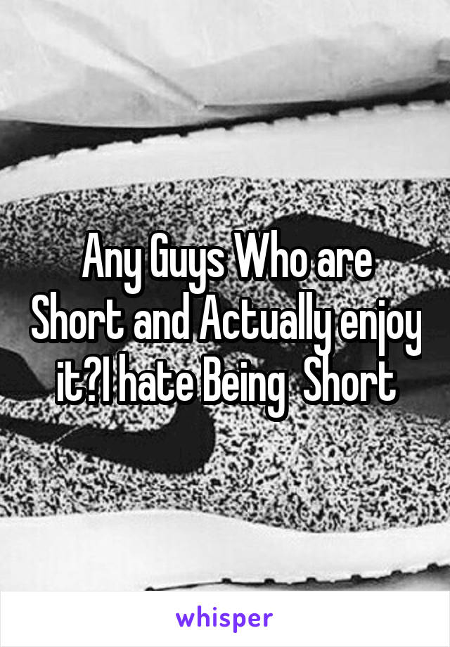 Any Guys Who are Short and Actually enjoy it?I hate Being  Short